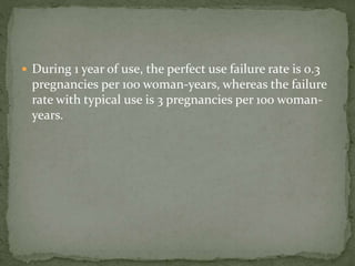  During 1 year of use, the perfect use failure rate is 0.3
pregnancies per 100 woman-years, whereas the failure
rate with typical use is 3 pregnancies per 100 woman-
years.
 