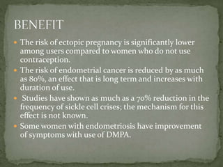  The risk of ectopic pregnancy is significantly lower
among users compared to women who do not use
contraception.
 The risk of endometrial cancer is reduced by as much
as 80%, an effect that is long term and increases with
duration of use.
 Studies have shown as much as a 70% reduction in the
frequency of sickle cell crises; the mechanism for this
effect is not known.
 Some women with endometriosis have improvement
of symptoms with use of DMPA.
 