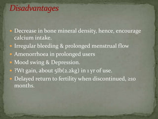  Decrease in bone mineral density, hence, encourage
calcium intake.
 Irregular bleeding & prolonged menstrual flow
 Amenorrhoea in prolonged users
 Mood swing & Depression.
 ?Wt gain, about 5Ib(2.2kg) in 1 yr of use.
 Delayed return to fertility when discontinued, ≥10
months.
 