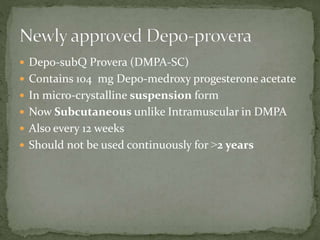  Depo-subQ Provera (DMPA-SC)
 Contains 104 mg Depo-medroxy progesterone acetate
 In micro-crystalline suspension form
 Now Subcutaneous unlike Intramuscular in DMPA
 Also every 12 weeks
 Should not be used continuously for ˃2 years
 