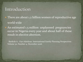  There are about 1.2 billion women of reproductive age
world wide
 An estimated 1.5 million unplanned pregnancies
occur in Nigeria every year and about half of these
result in elective abortion.
Bankole A , Oye-Adediran. International Family Planning Perspectives
Volume 32, Number 4, December 2006
 