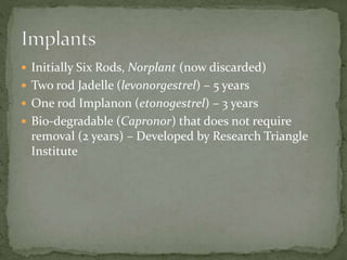  Initially Six Rods, Norplant (now discarded)
 Two rod Jadelle (levonorgestrel) – 5 years
 One rod Implanon (etonogestrel) – 3 years
 Bio-degradable (Capronor) that does not require
removal (2 years) – Developed by Research Triangle
Institute
 