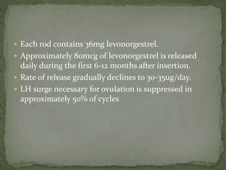  Each rod contains 36mg levonorgestrel.
 Approximately 80mcg of levonorgestrel is released
daily during the first 6-12 months after insertion.
 Rate of release gradually declines to 30-35ug/day.
 LH surge necessary for ovulation is suppressed in
approximately 50% of cycles
 