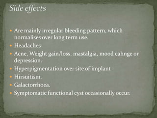  Are mainly irregular bleeding pattern, which
normalises over long term use.
 Headaches
 Acne, Weight gain/loss, mastalgia, mood cahnge or
depression.
 Hyperpigmentation over site of implant
 Hirsuitism.
 Galactorrhoea.
 Symptomatic functional cyst occasionally occur.
 