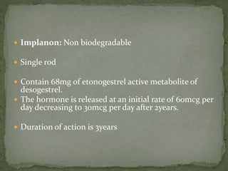  Implanon: Non biodegradable
 Single rod
 Contain 68mg of etonogestrel active metabolite of
desogestrel.
 The hormone is released at an initial rate of 60mcg per
day decreasing to 30mcg per day after 2years.
 Duration of action is 3years
 