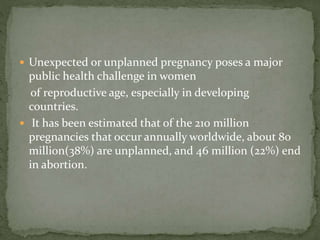  Unexpected or unplanned pregnancy poses a major
public health challenge in women
of reproductive age, especially in developing
countries.
 It has been estimated that of the 210 million
pregnancies that occur annually worldwide, about 80
million(38%) are unplanned, and 46 million (22%) end
in abortion.
 