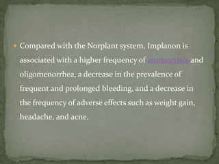  Compared with the Norplant system, Implanon is
associated with a higher frequency of amenorrhea and
oligomenorrhea, a decrease in the prevalence of
frequent and prolonged bleeding, and a decrease in
the frequency of adverse effects such as weight gain,
headache, and acne.
 