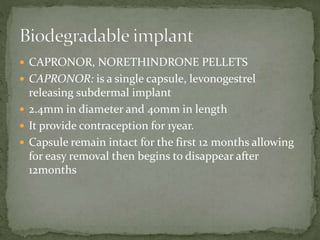  CAPRONOR, NORETHINDRONE PELLETS
 CAPRONOR: is a single capsule, levonogestrel
releasing subdermal implant
 2.4mm in diameter and 40mm in length
 It provide contraception for 1year.
 Capsule remain intact for the first 12 months allowing
for easy removal then begins to disappear after
12months
 