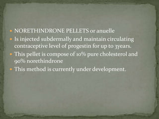  NORETHINDRONE PELLETS or anuelle
 Is injected subdermally and maintain circulating
contraceptive level of progestin for up to 3years.
 This pellet is compose of 10% pure cholesterol and
90% norethindrone
 This method is currently under development.
 