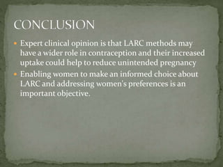  Expert clinical opinion is that LARC methods may
have a wider role in contraception and their increased
uptake could help to reduce unintended pregnancy
 Enabling women to make an informed choice about
LARC and addressing women's preferences is an
important objective.
 