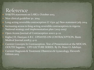  SH&FPA statement on LARCs: October 2013.
 Nice clinical guideline 30. 2014.
 Long acting reversible contraception (C-Gyn 34) New statement july 2014.
 Increasing access to long acting reversible contraceptives in nigeria:
National strategy and implementation plan (2013-2015)
 Open Access Journal of Contraception 2010:1 9–22
 Kigbu J H, Daniyan A B C. UPDATES ON CONTRACEPTION. Ibom
Medical Journal.2008;3: 4-12
 Current Concepts In Contraception. Text of Presentation at the MDCAN,
OOUTH Sagamu, CPD LECTURE SERIES. By Dr. Peter O. Adefuye.
 Current Diagnosis & Treatment Obstetrics & Gynecology, Eleventh
Edition.2013
 