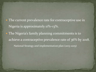  The current prevalence rate for contraceptive use in
Nigeria is approximately 11%–13%.
 The Nigeria’s family planning commitments is to
achieve a contraceptive prevalence rate of 36% by 2018.
National Strategy and implementation plan (2013-2015)
 
