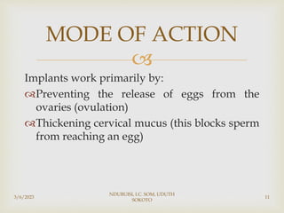 
Implants work primarily by:
Preventing the release of eggs from the
ovaries (ovulation)
Thickening cervical mucus (this blocks sperm
from reaching an egg)
3/6/2023
NDUBUISI, I.C. SOM, UDUTH
SOKOTO
11
MODE OF ACTION
 