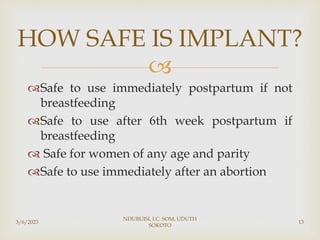 
Safe to use immediately postpartum if not
breastfeeding
Safe to use after 6th week postpartum if
breastfeeding
 Safe for women of any age and parity
Safe to use immediately after an abortion
3/6/2023
NDUBUISI, I.C. SOM, UDUTH
SOKOTO
13
HOW SAFE IS IMPLANT?
 