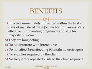 
Effective immediately if inserted within the first 7
days of menstrual cycle (5 days for Implanon). Very
effective in preventing pregnancy and safe for
majority of women
They are long-acting
Do not interfere with intercourse
Do not affect breastfeeding (Contain no oestrogen)
No supplies required by the client
No frequently repeated visits to the clinic required
3/6/2023
NDUBUISI, I.C. SOM, UDUTH
SOKOTO
15
BENEFITS
 