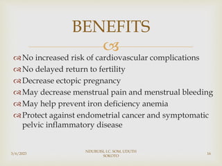 
No increased risk of cardiovascular complications
No delayed return to fertility
Decrease ectopic pregnancy
May decrease menstrual pain and menstrual bleeding
May help prevent iron deficiency anemia
Protect against endometrial cancer and symptomatic
pelvic inflammatory disease
3/6/2023
NDUBUISI, I.C. SOM, UDUTH
SOKOTO
16
BENEFITS
 