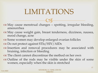 
 May cause menstrual changes – spotting, irregular bleeding,
amenorrhea
 May cause weight gain, breast tenderness, dizziness, nausea,
mood change, acne
 Some women may develop enlarged ovarian follicles
 Do not protect against STIs/HIV/AIDs
 Insertion and removal procedures may be associated with
bruising, infection or bleeding
 The client cannot discontinue the method on her own
 Outline of the rods may be visible under the skin of some
women, especially when the skin is stretched
3/6/2023
NDUBUISI, I.C. SOM, UDUTH
SOKOTO
17
LIMITATIONS
 