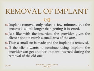 
Implant removal only takes a few minutes, but the
process is a little longer than getting it inserted.
Just like with the insertion, the provider gives the
client a shot to numb a small area of the arm.
Then a small cut is made and the implant is removed.
If the client wants to continue using implant, the
provider can get another implant inserted during the
removal of the old one.
3/6/2023
NDUBUISI, I.C. SOM, UDUTH
SOKOTO
18
REMOVAL OF IMPLANT
 