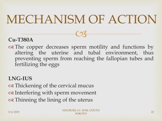 
Cu-T380A
 The copper decreases sperm motility and functions by
altering the uterine and tubal environment, thus
preventing sperm from reaching the fallopian tubes and
fertilizing the eggs
LNG-IUS
 Thickening of the cervical mucus
 Interfering with sperm movement
 Thinning the lining of the uterus
3/6/2023
NDUBUISI, I.C. SOM, UDUTH
SOKOTO
22
MECHANISM OF ACTION
 