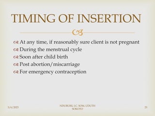 
 At any time, if reasonably sure client is not pregnant
 During the menstrual cycle
 Soon after child birth
 Post abortion/miscarriage
 For emergency contraception
3/6/2023
NDUBUISI, I.C. SOM, UDUTH
SOKOTO
23
TIMING OF INSERTION
 