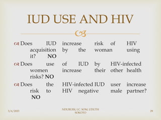 
 Does IUD increase risk of HIV
acquisition by the woman using
it? NO
 Does use of IUD by HIV-infected
women increase their other health
risks? NO
 Does the HIV-infected IUD user increase
risk to HIV negative male partner?
NO
3/6/2023
NDUBUISI, I.C. SOM, UDUTH
SOKOTO
29
IUD USE AND HIV
 