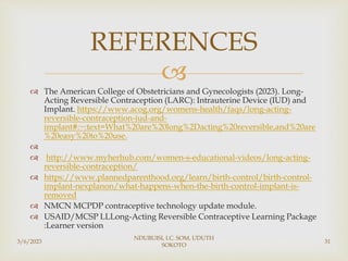 
 The American College of Obstetricians and Gynecologists (2023). Long-
Acting Reversible Contraception (LARC): Intrauterine Device (IUD) and
Implant. https://www.acog.org/womens-health/faqs/long-acting-
reversible-contraception-iud-and-
implant#:~:text=What%20are%20long%2Dacting%20reversible,and%20are
%20easy%20to%20use.

 http://www.myherhub.com/women-s-educational-videos/long-acting-
reversible-contraception/
 https://www.plannedparenthood.org/learn/birth-control/birth-control-
implant-nexplanon/what-happens-when-the-birth-control-implant-is-
removed
 NMCN MCPDP contraceptive technology update module.
 USAID/MCSP LLLong-Acting Reversible Contraceptive Learning Package
:Learner version
REFERENCES
3/6/2023
NDUBUISI, I.C. SOM, UDUTH
SOKOTO
31
 