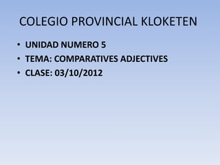 COLEGIO PROVINCIAL KLOKETEN
• UNIDAD NUMERO 5
• TEMA: COMPARATIVES ADJECTIVES
• CLASE: 03/10/2012
 