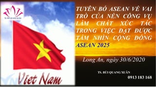 TUYÊN BỐ ASEAN VỀ VAI
TRÒ CỦA NỀN CÔNG VỤ
LÀM CHẤT XÚC TÁC
TRONG VIỆC ĐẠT ĐƯỢC
TẦM NHÌN CỘNG ĐỒNG
ASEAN 2025
Long An, ngày 30/6/2020
TS. BÙI QUANG XUÂN
0913 183 168
 