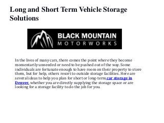 Long and Short Term Vehicle Storage
Solutions
In the lives of many cars, there comes the point where they become
momentarily unneeded or need to be pushed out of the way. Some
individuals are fortunate enough to have room on their property to store
them, but for help, others resort to outside storage facilities. Here are
several ideas to help you plan for short or long-term car storage in
Denver, whether you are directly supplying the storage space or are
looking for a storage facility to do the job for you.
 