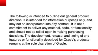 The following is intended to outline our general product
direction. It is intended for information purposes only, and
may not be incorporated into any contract. It is not a
commitment to deliver any material, code, or functionality,
and should not be relied upon in making purchasing
decisions. The development, release, and timing of any
features or functionality described for Oracle’s products
remains at the sole discretion of Oracle.
1
 