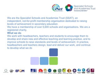 We are the Specialist Schools and Academies Trust (SSAT), an independent, not-for-profit membership organisation dedicated to raising levels of achievement in secondary education. We have a membership of over 5,600 schools and organisations. We are a registered charity. What we do We work with headteachers, teachers and students to encourage them to develop and share new and effective teaching and learning practice, and to improve schools to raise standards and levels of achievement. In practice, headteachers and teachers design, lead and deliver our work, and continue to develop what we do 