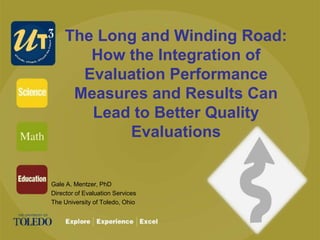 The Long and Winding Road:
How the Integration of
Evaluation Performance
Measures and Results Can
Lead to Better Quality
Evaluations
Gale A. Mentzer, PhD
Director of Evaluation Services
The University of Toledo, Ohio
 