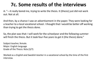7c. Some results of the interviewsA: “---It really bored me, trying to write the thesis. It (thesis) just did not work out. Not at all. And then, by a chance I saw an advertisement in the paper. They were looking for a teacher to a local vocational school. I thought that I would be better off working than trying to get the thesis done.  So, the plan was that: I will work for the schoolyear and the following summer will finish the thesis. But it took four-five years to get it (the thesis) done.”Subject teacher, female. Major: English languageGrade of the Thesis: Nsla (3/7) Worked as a English and Swedish teacher in a vocational school by the time of the first interview.  
