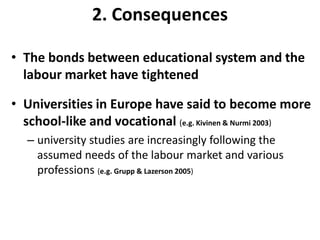 2. ConsequencesThe bonds between educational system and the labour market have tightenedUniversities in Europe have said to become more school-like and vocational (e.g. Kivinen & Nurmi 2003)university studies are increasingly following the assumed needs of the labour market and various professions(e.g. Grupp & Lazerson 2005)