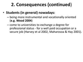 2. Consequences (continued)Students (in general) nowadays: being more instrumental and vocationally oriented  (e.g. Wood 2004)come to universities to exchange a degree for professional status - for a well paid occupation or a secure job (Harvey et al 2002, Maharosoa & Hay 2001). 