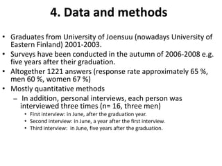 4. Data and methodsGraduates from University of Joensuu(nowadays University of Eastern Finland) 2001-2003. Surveys have been conducted in the autumn of 2006-2008 e.g. five years after their graduation. Altogether 1221 answers (response rate approximately 65 %, men 60 %, women 67 %)Mostly quantitative methodsIn addition, personal interviews, each person was interviewed three times (n= 16, three men)First interview: in June, after the graduation year.Second interview: in June, a year after the first interview.Third interview:  in June, five years after the graduation. 