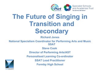 The Future of Singing in Transition and Secondary Richard Jones National Specialism Coordinator for Performing Arts and Music SSAT Steve Cook  Director of Performing Arts/AST Personalised Learning Co-ordinator SSAT Lead Practitioner Formby High School 