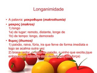 Longanimidade
• A palavra: μακροθσμια (makrothumia)
• μακρος (makros)
1) longo
1a) de lugar: remoto, distante, longe de
1b) de tempo: longo, demorado
• θσμος (thumos)
1) paixão, raiva, fúria, ira que ferve de forma imediata e
logo se acalma outra vez
2) brasa, ardor, o vinho da paixão, o vinho que excita,(que
enloquece o beberrão ou o destrói pela sua força)
 