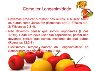 Como ter Longanimidade
• Devemos procurar o melhor nos outros, e buscar servir
os outros como Jesus fez (Romanos 12:10; Efésios 4:2-
3; Filipenses 2:3-4).
• Não devemos pensar que somos importantes (Lucas
17:10). Cada um deve usar sua capacidade, porém não
devemos pensar que somos melhores do que outros
(Romanos 12:3-8).
• Precisamos sempre lembrar da Longanimidade do
Senhor para conosco. (2 Pedro 3:15)
 