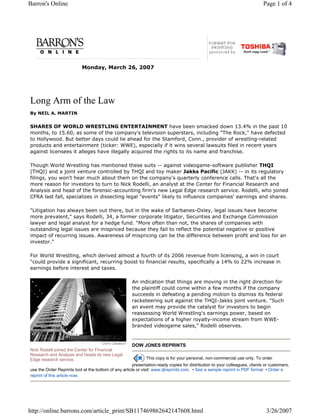 Barron's Online                                                                                                              Page 1 of 4




                           Monday, March 26, 2007




Long Arm of the Law
By NEIL A. MARTIN


SHARES OF WORLD WRESTLING ENTERTAINMENT have been smacked down 13.4% in the past 10
months, to 15.60, as some of the company's television superstars, including "The Rock," have defected
to Hollywood. But better days could lie ahead for the Stamford, Conn., provider of wrestling-related
products and entertainment (ticker: WWE), especially if it wins several lawsuits filed in recent years
against licensees it alleges have illegally acquired the rights to its name and franchise.

Though World Wrestling has mentioned these suits -- against videogame-software publisher THQI
(THQI) and a joint venture controlled by THQI and toy maker Jakks Pacific (JAKK) -- in its regulatory
filings, you won't hear much about them on the company's quarterly conference calls. That's all the
more reason for investors to turn to Nick Rodelli, an analyst at the Center for Financial Research and
Analysis and head of the forensic-accounting firm's new Legal Edge research service. Rodelli, who joined
CFRA last fall, specializes in dissecting legal "events" likely to influence companies' earnings and shares.

"Litigation has always been out there, but in the wake of Sarbanes-Oxley, legal issues have become
more prevalent," says Rodelli, 34, a former corporate litigator, Securities and Exchange Commission
lawyer and legal analyst for a hedge fund. "More often than not, the shares of companies with
outstanding legal issues are mispriced because they fail to reflect the potential negative or positive
impact of recurring issues. Awareness of mispricing can be the difference between profit and loss for an
investor."

For World Wrestling, which derived almost a fourth of its 2006 revenue from licensing, a win in court
"could provide a significant, recurring boost to financial results, specifically a 14% to 22% increase in
earnings before interest and taxes.

                                                      An indication that things are moving in the right direction for
                                                      the plaintiff could come within a few months if the company
                                                      succeeds in defeating a pending motion to dismiss its federal
                                                      racketeering suit against the THQI-Jakks joint venture. "Such
                                                      an event may provide the catalyst for investors to begin
                                                      reassessing World Wrestling's earnings power, based on
                                                      expectations of a higher royalty-income stream from WWE-
                                                      branded videogame sales," Rodelli observes.



                                                      DOW JONES REPRINTS
Nick Rodelli joined the Center for Financial
Research and Analysis and heads its new Legal
Edge research service.                                        This copy is for your personal, non-commercial use only. To order
                                                       presentation-ready copies for distribution to your colleagues, clients or customers,
use the Order Reprints tool at the bottom of any article or visit: www.djreprints.com. • See a sample reprint in PDF format • Order a
reprint of this article now.




http://online.barrons.com/article_print/SB117469862642147608.html                                                             3/26/2007
 