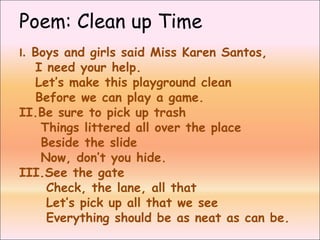 Poem: Clean up Time
I. Boys and girls said Miss Karen Santos,
I need your help.
Let’s make this playground clean
Before we can play a game.
II.Be sure to pick up trash
Things littered all over the place
Beside the slide
Now, don’t you hide.
III.See the gate
Check, the lane, all that
Let’s pick up all that we see
Everything should be as neat as can be.