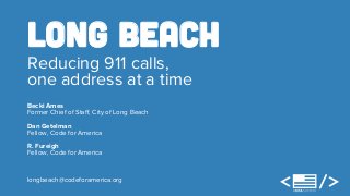 Long Beach 
Reducing 911 calls, 
one address at a time 
Becki Ames 
Former Chief of Staff, City of Long Beach 
Dan Getelman 
Fellow, Code for America 
R. Fureigh 
Fellow, Code for America 
longbeach@codeforamerica.org 
 