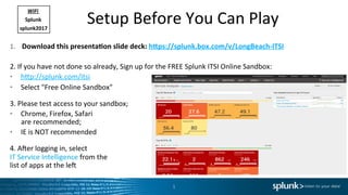 Setup	Before	You	Can	Play	
1.  Download	this	presenta2on	slide	deck:	h6ps://splunk.box.com/v/LongBeach-ITSI	
	
2.	If	you	have	not	done	so	already,	Sign	up	for	the	FREE	Splunk	ITSI	Online	Sandbox:	
•  hEp://splunk.com/itsi		
•  Select	"Free	Online	Sandbox"	
	
3.	Please	test	access	to	your	sandbox;	
•  Chrome,	Firefox,	Safari		
are	recommended;	
•  IE	is	NOT	recommended	
	
4.	AOer	logging	in,	select	
IT	Service	Intelligence	from	the	
list	of	apps	at	the	leO	
1	
WiFi	
Splunk	
splunk2017	
 