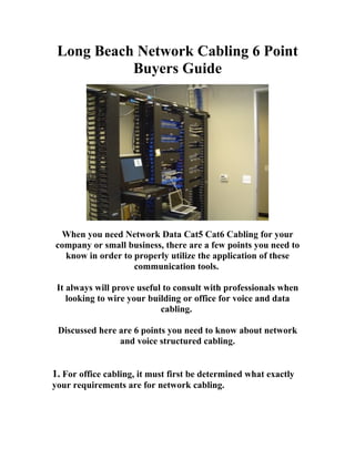 Long Beach Network Cabling 6 Point
           Buyers Guide




 When you need Network Data Cat5 Cat6 Cabling for your
company or small business, there are a few points you need to
  know in order to properly utilize the application of these
                   communication tools.

 It always will prove useful to consult with professionals when
    looking to wire your building or office for voice and data
                            cabling.

 Discussed here are 6 points you need to know about network
                and voice structured cabling.


1. For office cabling, it must first be determined what exactly
your requirements are for network cabling.
 