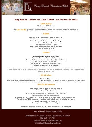 Long Beach




        Long Beach Petroleum Club Buffet Lunch/Dinner Menu

                                            LBPC Buffet
                                       Minimum of 50 Guests

        The LBPC Buffet gives you a choice of four Salads, two Entrees, and two Side Dishes.

                                               Salads

                           California Mixed Greens (included in all Buffets)

                              Plus choice of three of the following:
                                     Potato-- Chicken-- Carrot
                                   Small Elbow Macaroni---Pasta
                              Cucumber Medley in Vinaigrette Dressing
                                       Seafood---Antipasto

                                              Entrees

                                Choice of two of the following:
                               Roasted Chicken--Chicken Ballantine
                        Cheese Enchilada--Chicken Marsala—Chicken Piccata
                                  Tri-Tip—Chicken Cordon Bleu
                             Stuffed Pork Chops—Honey Baked Ham
                                 Baked Lasagna—Filet of Salmon

 *All entrees served with Fresh Garden Vegetables, Hot Bread and Butter, Coffee, Tea, Decaffeinated
                                       Coffee, and Iced Tea.

                                            Side Dishes

                                          Choice of two:
Rice Pilaf, Red Rose Mashed Potatoes, Au Gratin, Scalloped Potatoes, Lyonnaise Potatoes or Fettuccine.

                                       $30.00 per person

                              Add Apple Cobbler and Vanilla Ice Cream
                                    For only $4.00 per person!

                      Plus 20% service charge and applicable CA Sales Tax.
                              *Room Rental not included in price.
          A minimum of 100 guests are required for the Terrace Room on a Saturday night.
            A minimum of 200 guests are required for the Ballroom on a Saturday night.
                                   Lunch: 11:00am to 4:00pm
                              Evening hours: 6:00pm to 11:00pm

                  Additional evening hour: $250.00 - Club closes at 12:00 midnight


                                   Long Beach Petroleum Club

                        Address: 3636 Linden Avenue, Long Beach, CA 90807
                                        Ph: 562-427-7966
                                Website: www.lbpetroleumclub.com
                                    Email: info@lbpetroleumclub.com
 