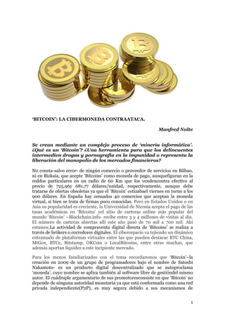 ‘BITCOIN’: LA CIBERMONEDA CONTRAATACA.
Manfred Nolte
Se crean mediante un complejo proceso de ‘minería informática’.
¿Qué es un ‘Bitcoin’? ¿Una herramienta para que los delincuentes
intermedien drogas y pornografía en la impunidad o representa la
liberación del monopolio de los mercados financieros?
No consta-salvo error- de ningún comercio o proveedor de servicios en Bilbao,
ni en Bizkaia, que acepte „Bitcoins‟ como moneda de pago, aunquefiguran en la
reddos particulares en un radio de 60 Km que los vendencontra efectivo al
precio de 725,96y 681,77 dólares/unidad, respectivamente, aunque debe
tratarse de ofertas obsoletas ya que el „Bitcoin‟ cotizabael viernes en torno a los
900 dólares. En España hay censados 40 comercios que aceptan la moneda
virtual, si bien se trata de firmas poco conocidas. Pero en Estados Unidos o en
Asia su popularidad es creciente, la Universidad de Nicosia acepta el pago de las
tasas académicas en „Bitcoins‟ yel sitio de carteras online más popular del
mundo „Bitcoin‟ –Blockchain.info- recibe entre 3 y 4 millones de visitas al día.
El número de carteras abiertas allí este año pasó de 70 mil a 700 mil. Ahí
estamos.La actividad de compraventa digital directa de „Bitcoins‟ se realiza a
través de brókers o corredores digitales. El ciberespacio va tejiendo un dinámico
entramado de plataformas virtuales entre las que pueden destacar BTC China,
MtGox, BTCe, Bitstamp, OKCoin o LocalBitcoins, entre otras muchas, que
además aportan liquidez a este incipiente mercado.
Para los menos familiarizados con el tema recordaremos que „Bitcoin‟–la
creación en 2009 de un grupo de programadores bajo el nombre de Satoshi
Nakamoto- es un producto digital descentralizado que se autoproclama
„moneda‟, cuyo nombre se aplica también al software libre de gestióndel mismo
autor. El cuádruple argumentario de sus promotoresconsiste en que „Bitcoin‟ no
depende de ninguna autoridad monetaria ya que está conformada como una red
privada independiente(P2P), es muy segura debido a sus mecanismos de
1

 