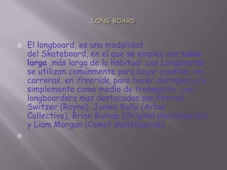 



El longboard, es una modalidad
del Skateboard, en el que se emplea una tabla
larga ,más larga de lo habitual. Los Longboards
se utilizan comúnmente para bajar cuestas, en
carreras, en freeride, para hacer derrapes y/o
simplemente como medio de transporte. Los
longboarders mas destacados son Patrick
Switzer (Rayne), James Kelly (Arbor
Collective), Brian Bishop (Original skateboards)
y Liam Morgan (Comet skateboards).

 