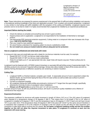 Note: These instructions are prepared for persons experienced in the general field of soffit and siding installation and assume
a foundational working knowledge of the tools and application process. From a system and process perspective, Longboard
is very similar to vinyl siding and soffit installation with the exception of the cutting and flexibility. Longboard requires more
precision and is not as fast to install. It is highly recommended that Longboard be installed by an experienced professional.
Important! Before starting the install;
• Check the delivery is complete and everything has arrived in good condition
• Inspect product prior to application. Longboard is not responsible for the installation of blemished or damaged
product.
• Use appropriate PPE (personal protection equipment). Cutting metal on a compound miter saw increases risk of eye
injury. USE EYE PROTECTION.
• Plan your install for best yield/finish appearance.
• On wood finishes understand the repeating pattern to ensure a satisfactory install.
• Do not install over pressure treated material without adequate barrier protection
How is Longboard cut/fastened and what tools will I need:
A compound miter saw and small table saw with a blade for non-ferrous materials must be used, for example:
• Dewalt DW 3217-10
”
80T non-ferrous metal cutting blade
• Dewalt DW 3229-12” 80T non-ferrous metal cutting blade
• Holes for pot lights up to 4” use appropriate hole saw, larger holes will require a jig saw. Protect surface prior to
cutting holes
Longboard must be fastened with a DT2000 (Leland Industries) or equivalent #8 self-drilling screw of appropriate length. This
will allow product to be removed if required without damage. Screws also allow installer to back off the screw and shim to
address framing discrepancies or deflection caused by rain screening or exterior insulation.
Cutting Tips
• Longboard Soffit is a finished material, complete upon install. A reasonable amount of care is essential to obtain the
desired results; we recommend taping the face of the trim saw surface as well as table saw surface to prevent
marring and scratches.
• Cut face up whenever possible.
• All Longboard Siding and Soffit profiles are produced a minimum of 1” longer than the spec’d length, specifically
allowing the trimming of ends on woodgrain colour installations
• Always cut off taped ends as corner trims and “J’s” will not cover this.
A proper amount of care, as with any prefinished product, will result in a premium quality installation and a lifetime of
maintenance free enjoyment.
Expansion/Contraction
The expansion coefficient for aluminum will create movement in length of 5.6mm (1/4”) on a 7.3m (24’) piece of Longboard
when exposed to a temperature change of 30 degrees C (86 F). This means that if a full length (7.3m) or 24’ piece of
Longboard is installed at 8 degrees C (46 F) and the temperature rises to 38 degrees C (100 F) each end will have moved
1/8” or just under 3mm. If the temperature drops 30 degrees C (86 F) the piece will “shrink” by this same amount therefore it
is imperative that Longboard is fit to the midpoint of coverage in the trim pieces as this will allow for both expansion and
contraction to take place without pushing the trim pieces. Do not fasten Longboard cladding profile and the trim profiles
together as this will not allow the required movement to take place. If Longboard is confined at each end the
expansion will cause waving.
Longboard a division of
Mayne Coatings Corp.
27575-50th Avenue
Langley, BC Canada V4W 0A2
Phone: (604) 607-6630
Fax: (604) 607-6680
www.longboardproducts.com
 