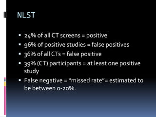 NLST
 24% of all CT screens = positive
 96% of positive studies = false positives
 36% of all CTs = false positive
 39% (CT) participants = at least one positive
study
 False negative = “missed rate”= estimated to
be between 0-20%.
 