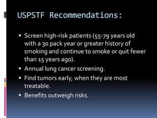 USPSTF Recommendations:
 Screen high-risk patients (55-79 years old
with a 30 pack year or greater history of
smoking and continue to smoke or quit fewer
than 15 years ago).
 Annual lung cancer screening.
 Find tumors early, when they are most
treatable.
 Benefits outweigh risks.
 